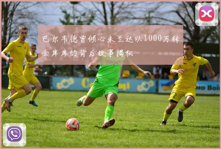 巴尔韦德曾倾心米兰达以1000万转会库库的背后故事揭秘