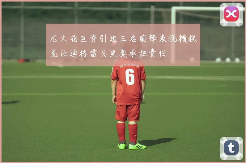 尤文花巨资引进三名前锋表现糟糕竟让迪格雷戈里奥承担责任