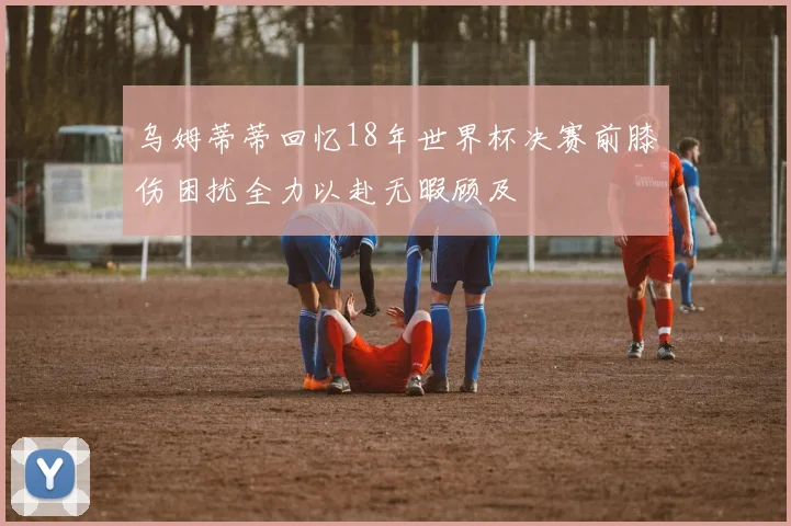 乌姆蒂蒂回忆18年世界杯决赛前膝伤困扰全力以赴无暇顾及