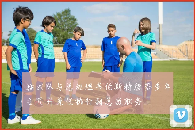 猛龙队与总经理韦伯斯特续签多年合同并兼任执行副总裁职务