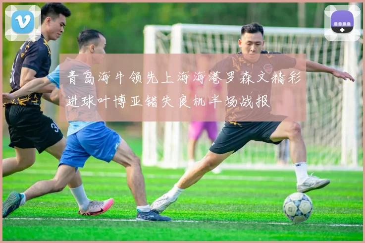 青岛海牛领先上海海港罗森文精彩进球叶博亚错失良机半场战报