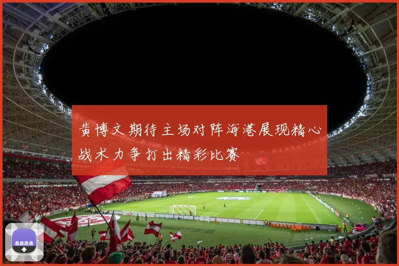 黄博文期待主场对阵海港展现精心战术力争打出精彩比赛