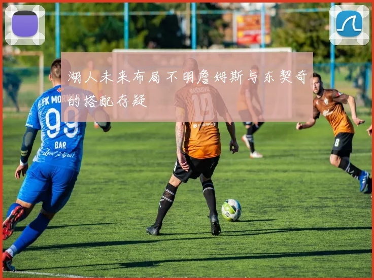 湖人未来布局不明詹姆斯与东契奇的搭配存疑
