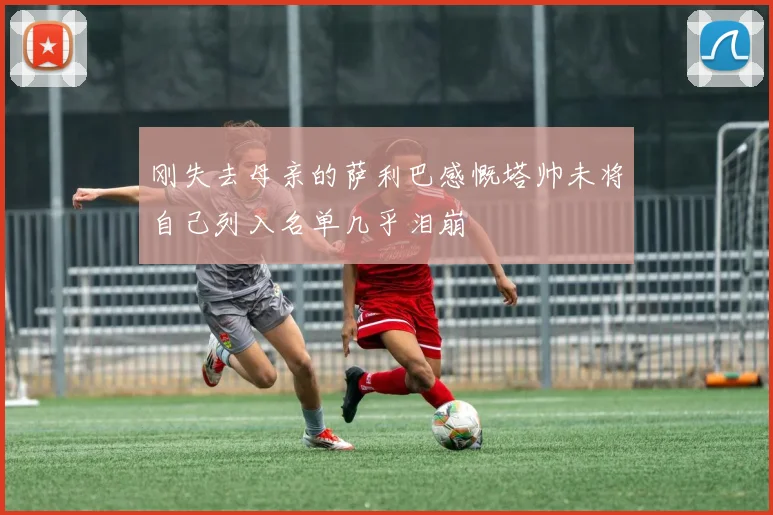 刚失去母亲的萨利巴感慨塔帅未将自己列入名单几乎泪崩