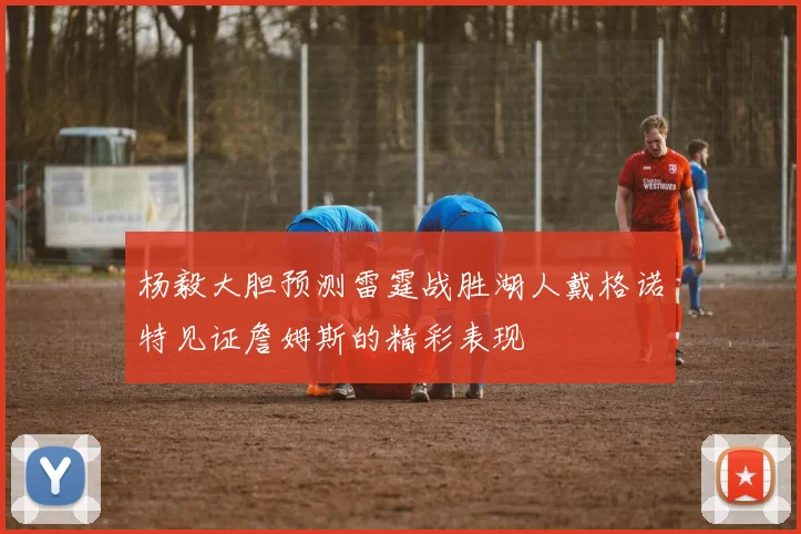杨毅大胆预测雷霆战胜湖人戴格诺特见证詹姆斯的精彩表现