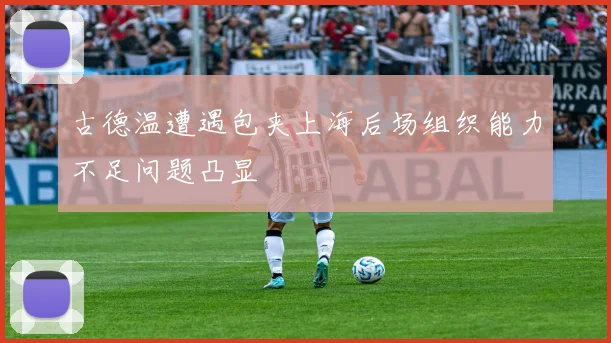 古德温遭遇包夹上海后场组织能力不足问题凸显