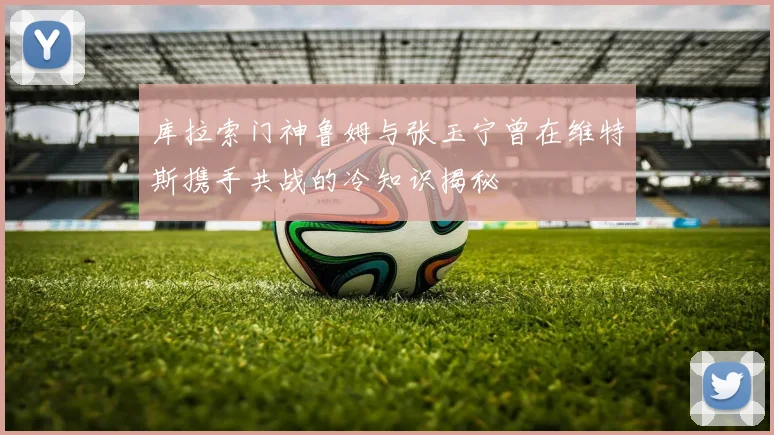 库拉索门神鲁姆与张玉宁曾在维特斯携手共战的冷知识揭秘